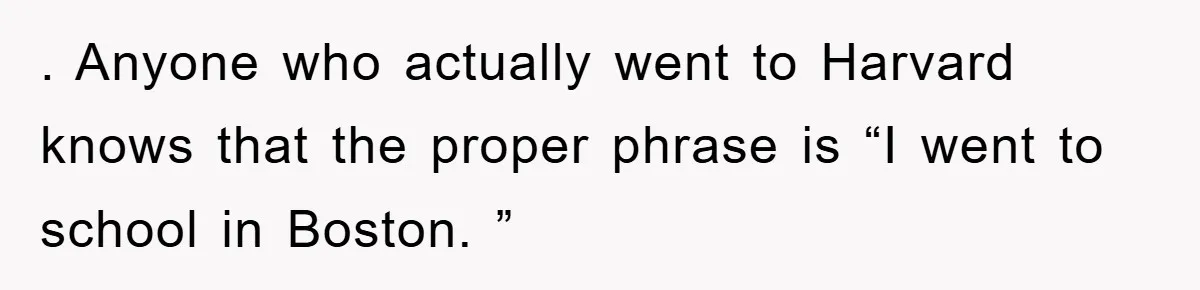 . Anyone who actually went to Harvard knows that the proper phrase is “I went to school in Boston. ”