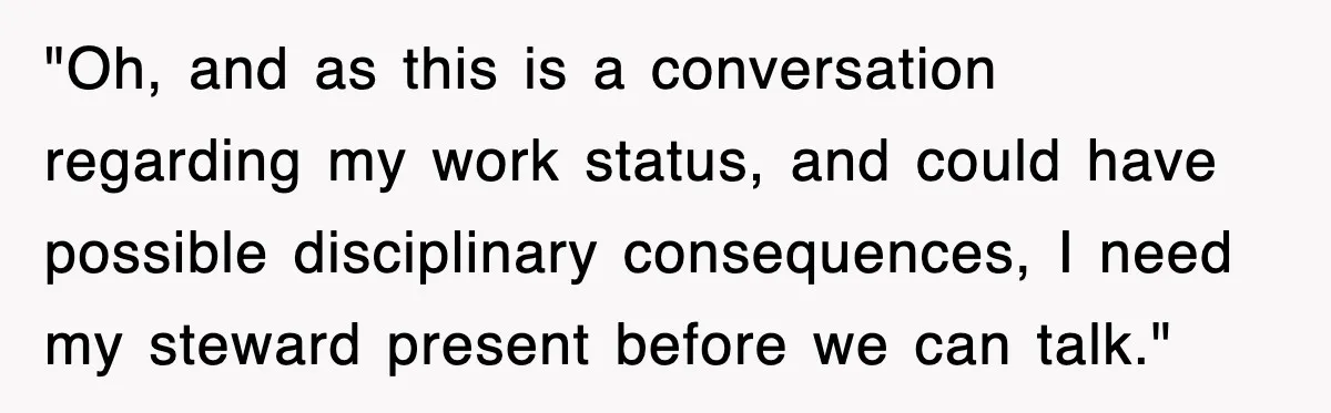 "Oh, and as this is a conversation regarding my work status, and could have possible disciplinary consequences, I need my steward present before we can talk."