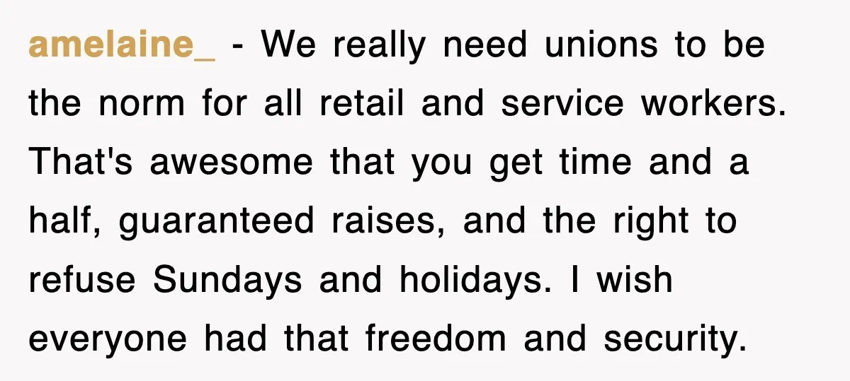 amelaine_ − We really need unions to be the norm for all retail and service workers. That's awesome that you get time and a half, guaranteed raises, and the right...