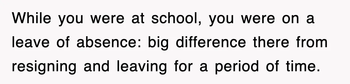While you were at school, you were on a leave of absence: big difference there from resigning and leaving for a period of time.