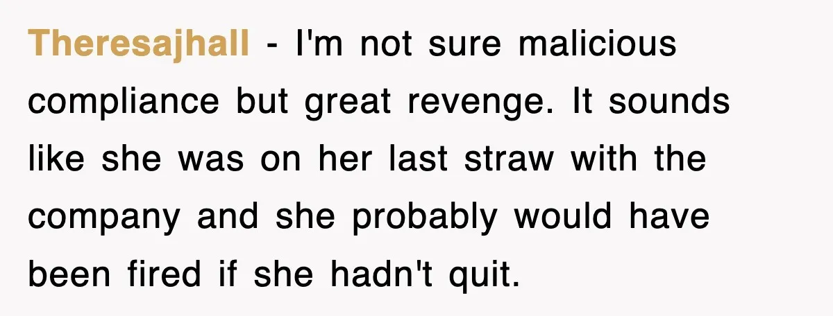 Theresajhall − I'm not sure malicious compliance but great revenge. It sounds like she was on her last straw with the company and she probably would have been fired if...