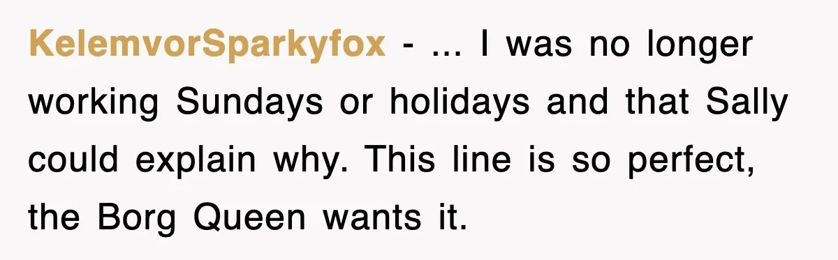 KelemvorSparkyfox − ... I was no longer working Sundays or holidays and that Sally could explain why. This line is so perfect, the Borg Queen wants it.