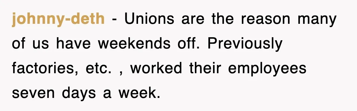 johnny-deth − Unions are the reason many of us have weekends off. Previously factories, etc. , worked their employees seven days a week.
