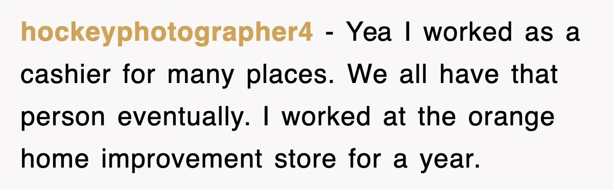 hockeyphotographer4 − Yea I worked as a cashier for many places. We all have that person eventually. I worked at the orange home improvement store for a year.