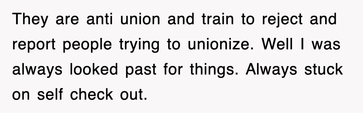 They are anti union and train to reject and report people trying to unionize. Well I was always looked past for things. Always stuck on self check out.