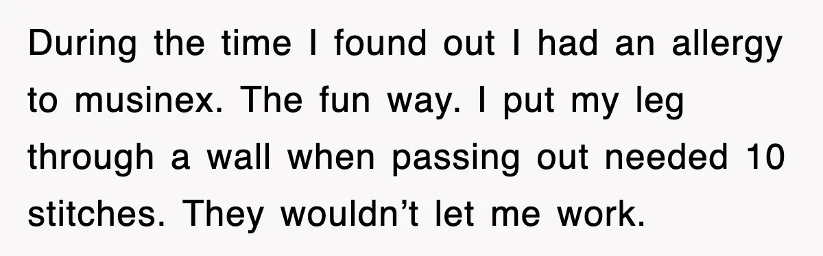 During the time I found out I had an allergy to musinex. The fun way. I put my leg through a wall when passing out needed 10 stitches. They wouldn’t...