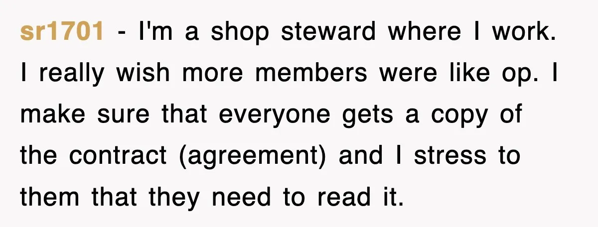 sr1701 − I'm a shop steward where I work. I really wish more members were like op. I make sure that everyone gets a copy of the contract (agreement) and...