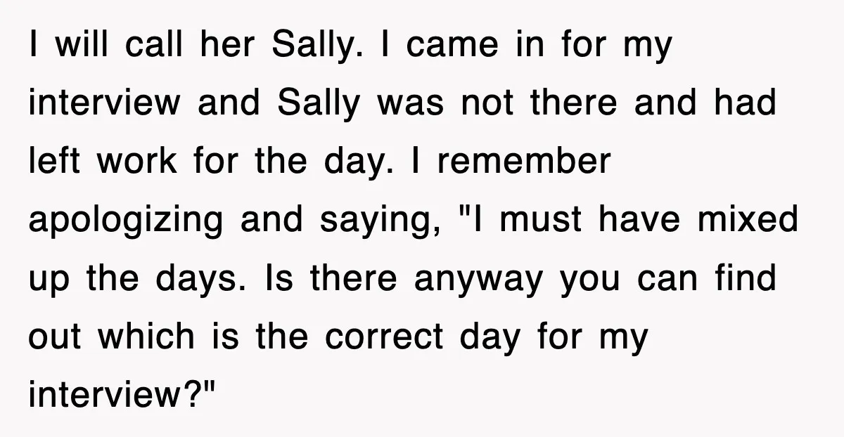 I will call her Sally. I came in for my interview and Sally was not there and had left work for the day. I remember apologizing and saying, "I must...