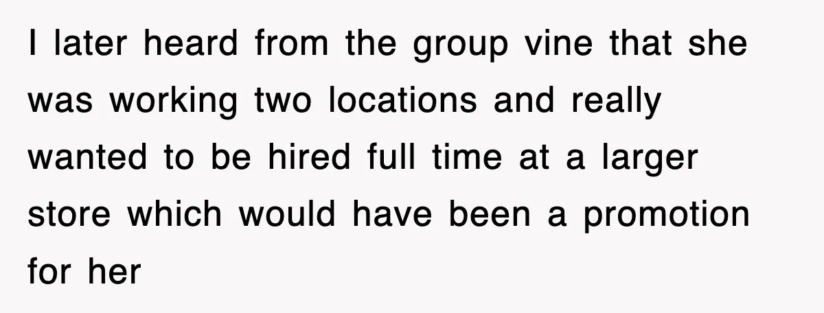 I later heard from the group vine that she was working two locations and really wanted to be hired full time at a larger store which would have been a...