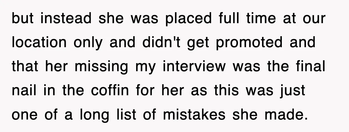but instead she was placed full time at our location only and didn't get promoted and that her missing my interview was the final nail in the coffin for her...