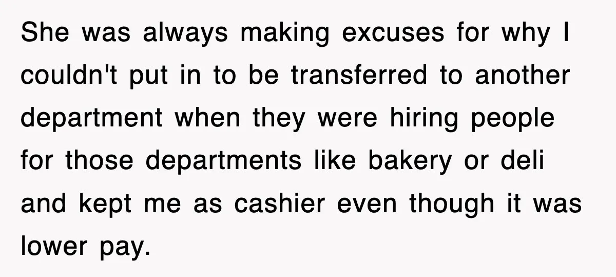 She was always making excuses for why I couldn't put in to be transferred to another department when they were hiring people for those departments like bakery or deli and...