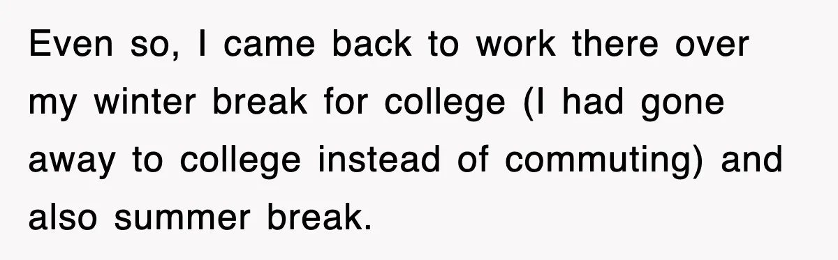 Even so, I came back to work there over my winter break for college (I had gone away to college instead of commuting) and also summer break.