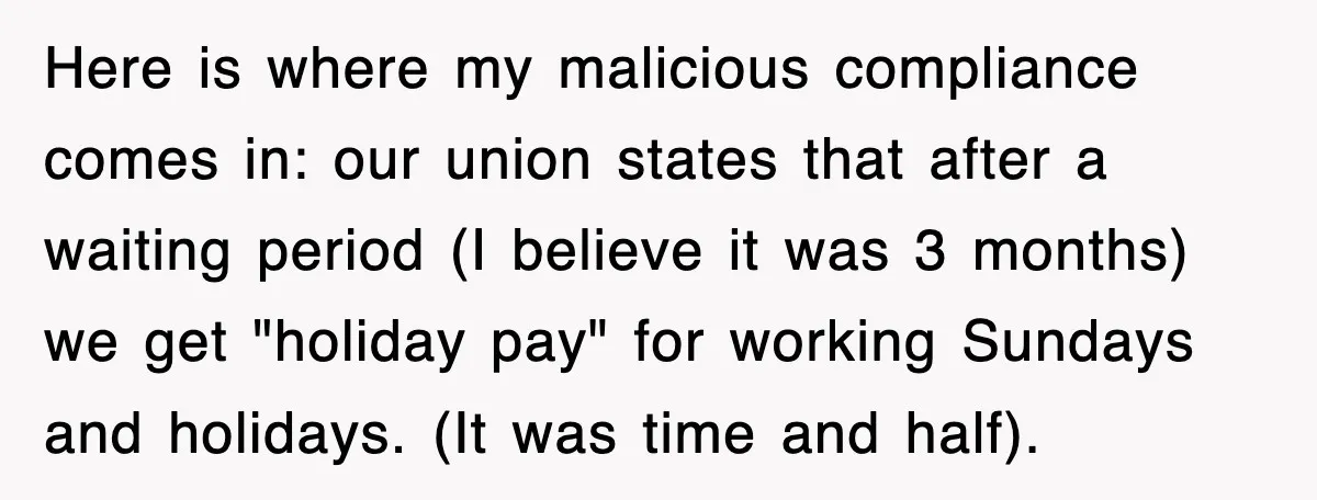 Here is where my malicious compliance comes in: our union states that after a waiting period (I believe it was 3 months) we get "holiday pay" for working Sundays and...