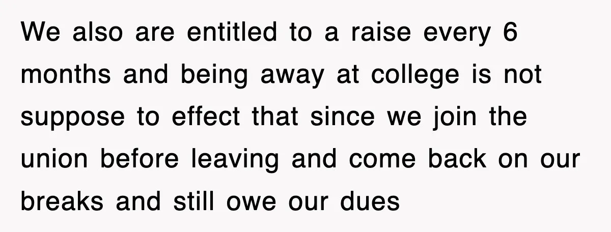 We also are entitled to a raise every 6 months and being away at college is not suppose to effect that since we join the union before leaving and come...