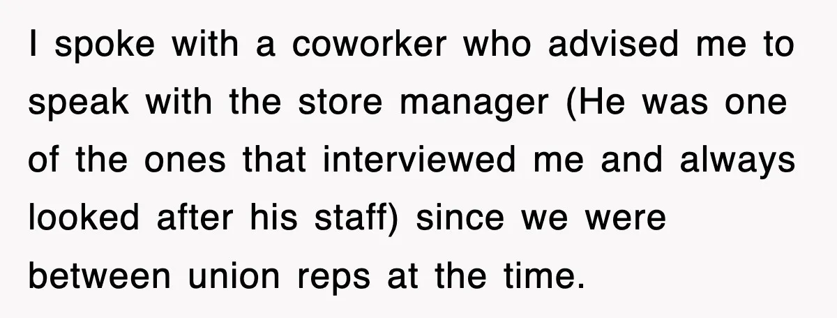 I spoke with a coworker who advised me to speak with the store manager (He was one of the ones that interviewed me and always looked after his staff) since...