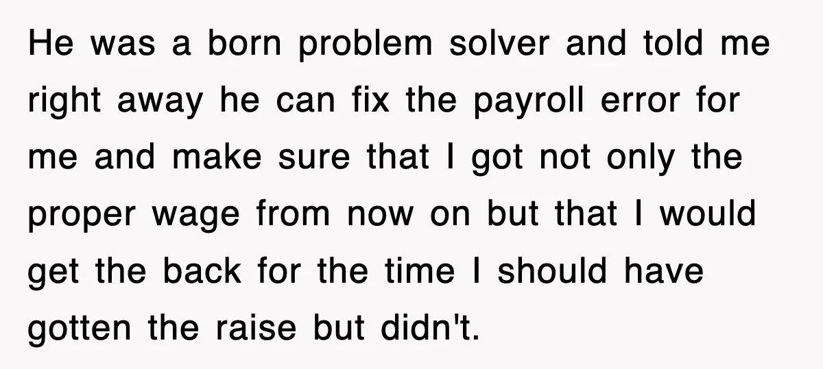 He was a born problem solver and told me right away he can fix the payroll error for me and make sure that I got not only the proper wage...