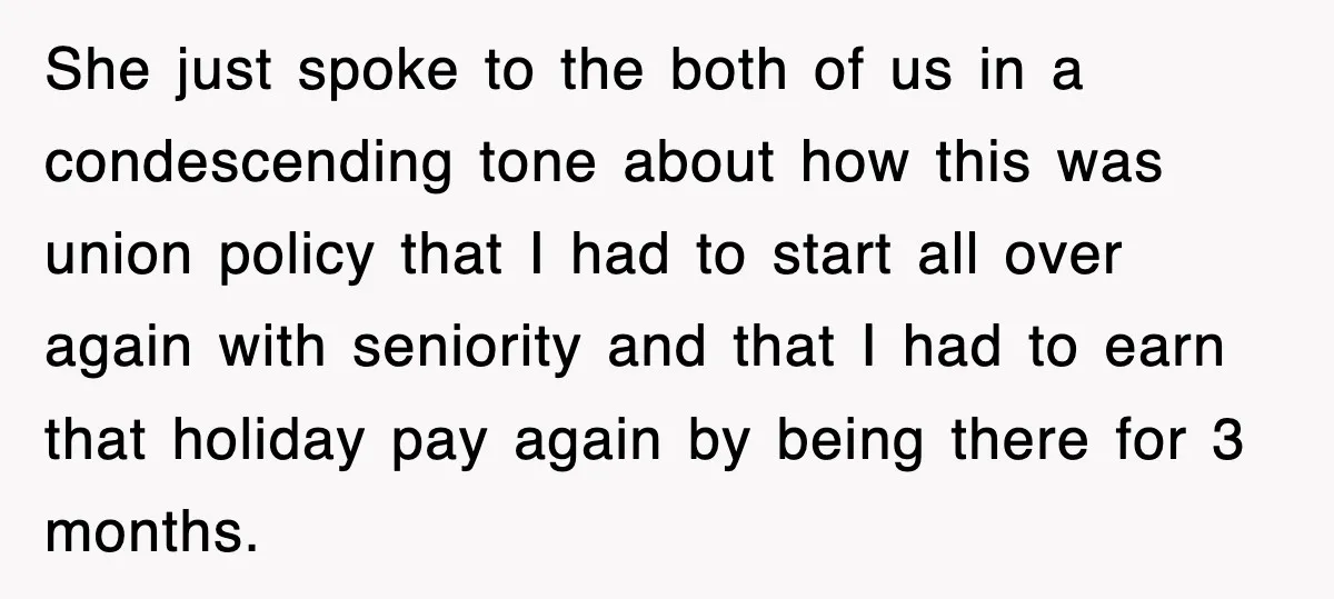 She just spoke to the both of us in a condescending tone about how this was union policy that I had to start all over again with seniority and that...