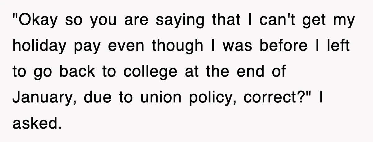 "Okay so you are saying that I can't get my holiday pay even though I was before I left to go back to college at the end of January, due...
