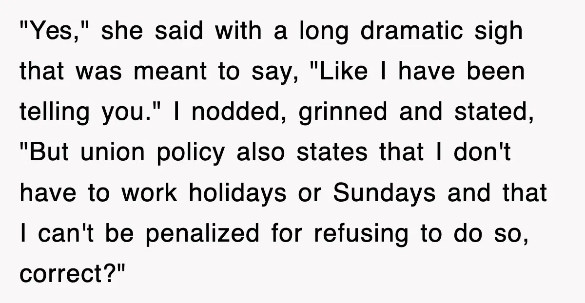 "Yes," she said with a long dramatic sigh that was meant to say, "Like I have been telling you." I nodded, grinned and stated, "But union policy also states that...