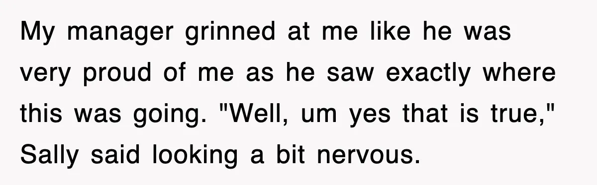 My manager grinned at me like he was very proud of me as he saw exactly where this was going. "Well, um yes that is true," Sally said looking a...