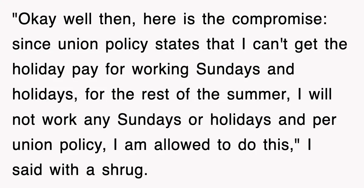 "Okay well then, here is the compromise: since union policy states that I can't get the holiday pay for working Sundays and holidays, for the rest of the summer, I...