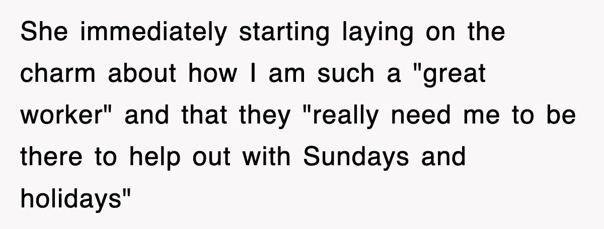 She immediately starting laying on the charm about how I am such a "great worker" and that they "really need me to be there to help out with Sundays and...