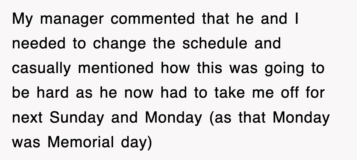 My manager commented that he and I needed to change the schedule and casually mentioned how this was going to be hard as he now had to take me off...