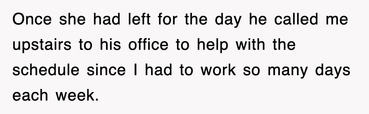 Once she had left for the day he called me upstairs to his office to help with the schedule since I had to work so many days each week.