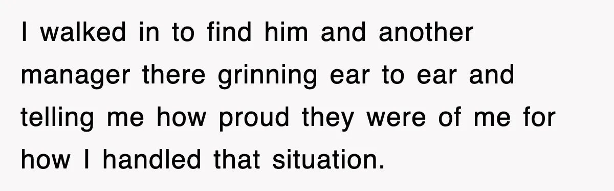 I walked in to find him and another manager there grinning ear to ear and telling me how proud they were of me for how I handled that situation.