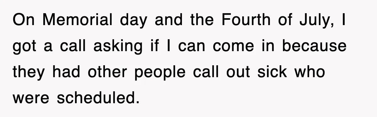 On Memorial day and the Fourth of July, I got a call asking if I can come in because they had other people call out sick who were scheduled.