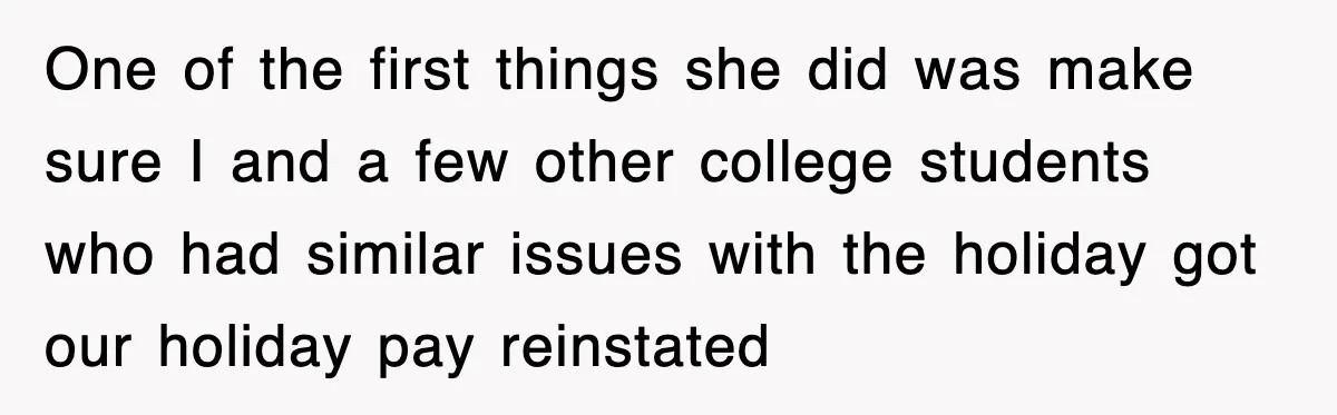 One of the first things she did was make sure I and a few other college students who had similar issues with the holiday got our holiday pay reinstated