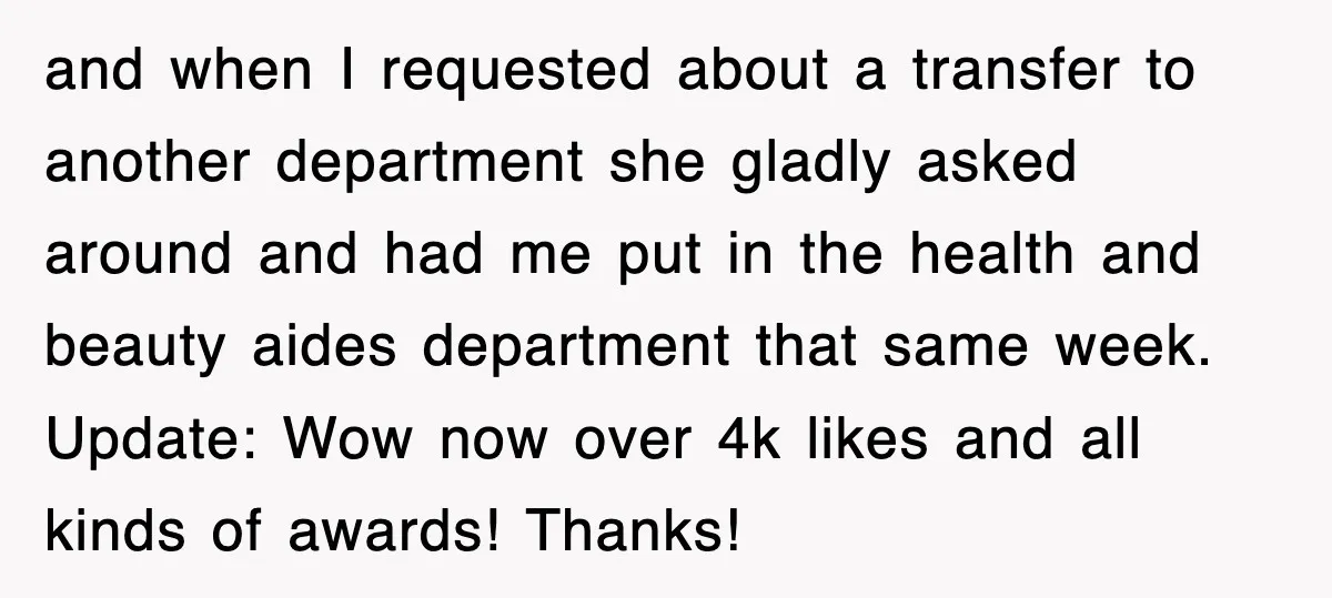 and when I requested about a transfer to another department she gladly asked around and had me put in the health and beauty aides department that same week. Update: Wow...