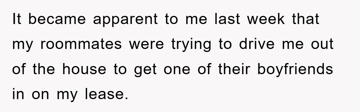It became apparent to me last week that my roommates were trying to drive me out of the house to get one of their boyfriends in on my lease.