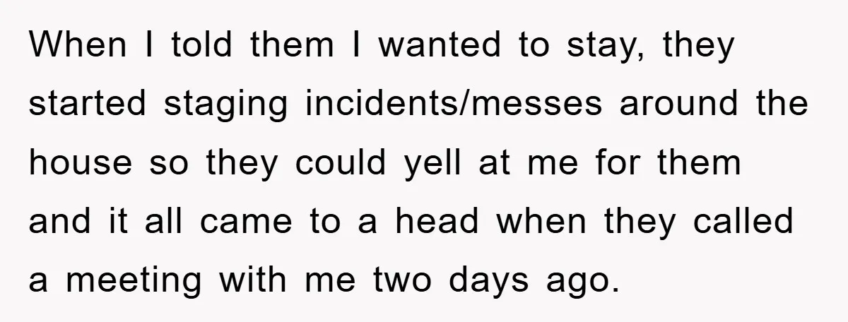 When I told them I wanted to stay, they started staging incidents/messes around the house so they could yell at me for them and it all came to a head...