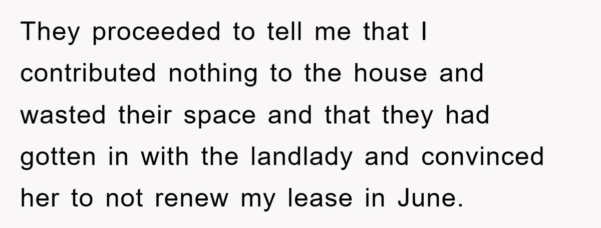 They proceeded to tell me that I contributed nothing to the house and wasted their space and that they had gotten in with the landlady and convinced her to not...