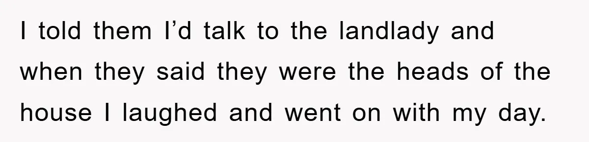 I told them I’d talk to the landlady and when they said they were the heads of the house I laughed and went on with my day.