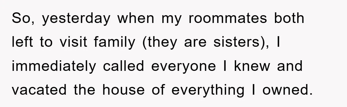 So, yesterday when my roommates both left to visit family (they are sisters), I immediately called everyone I knew and vacated the house of everything I owned.