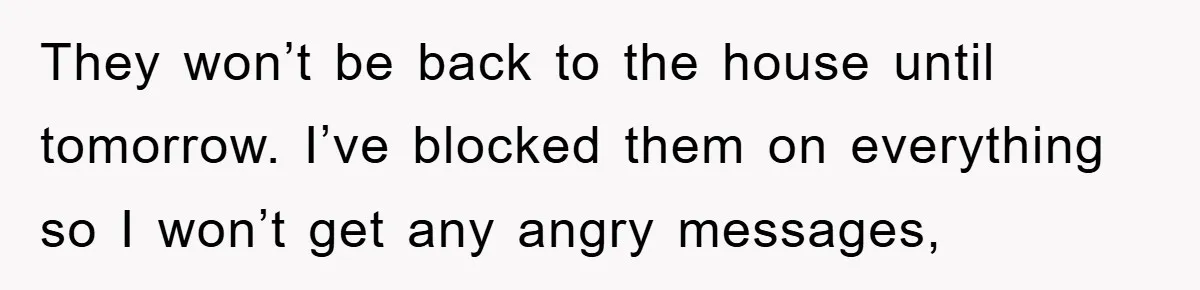 They won’t be back to the house until tomorrow. I’ve blocked them on everything so I won’t get any angry messages,