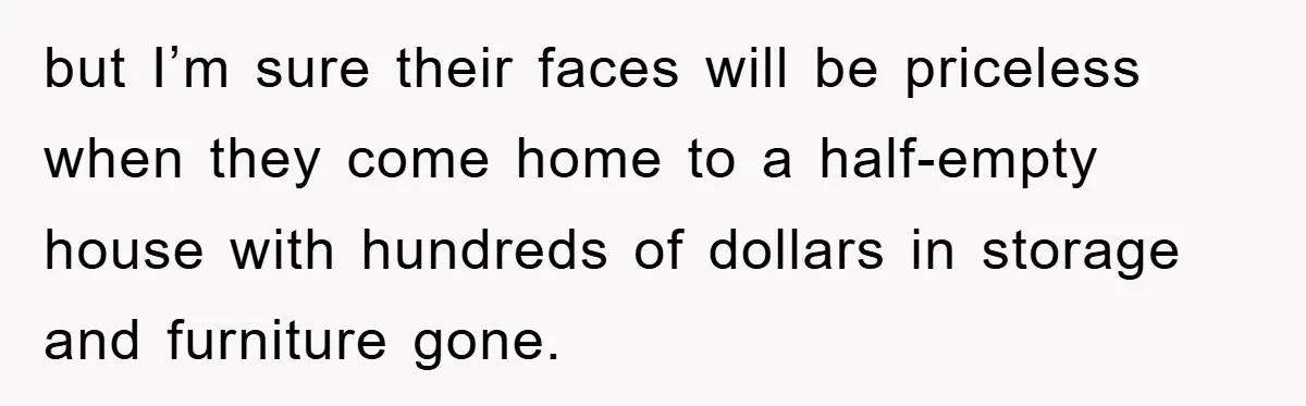 but I’m sure their faces will be priceless when they come home to a half-empty house with hundreds of dollars in storage and furniture gone.
