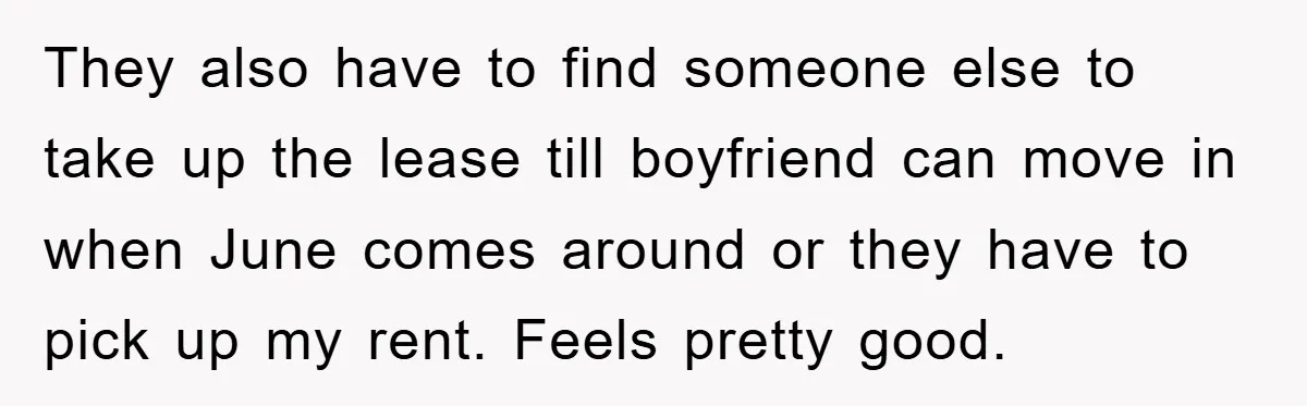 They also have to find someone else to take up the lease till boyfriend can move in when June comes around or they have to pick up my rent. Feels...