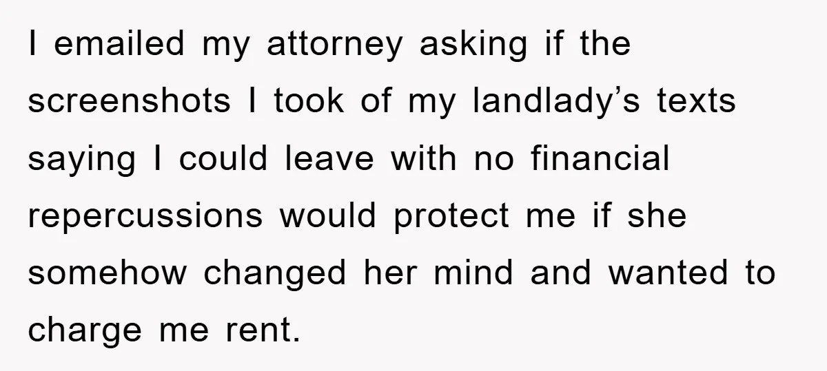 I emailed my attorney asking if the screenshots I took of my landlady’s texts saying I could leave with no financial repercussions would protect me if she somehow changed her...