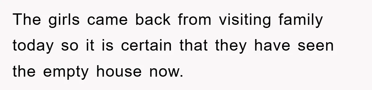 The girls came back from visiting family today so it is certain that they have seen the empty house now.