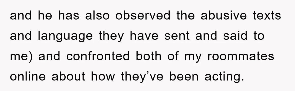 and he has also observed the abusive texts and language they have sent and said to me) and confronted both of my roommates online about how they’ve been acting.