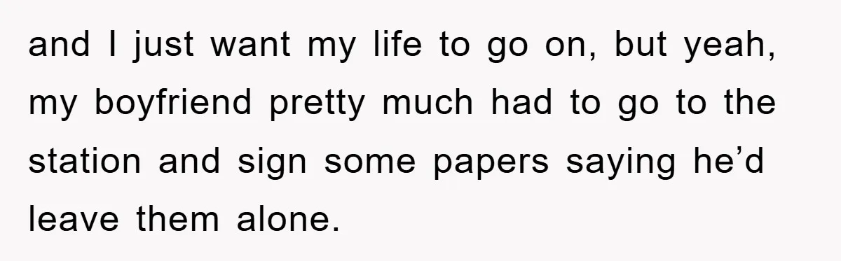 and I just want my life to go on, but yeah, my boyfriend pretty much had to go to the station and sign some papers saying he’d leave them alone.