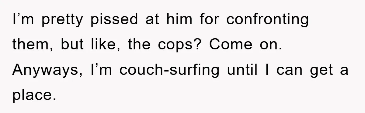 I’m pretty pissed at him for confronting them, but like, the cops? Come on. Anyways, I’m couch-surfing until I can get a place.