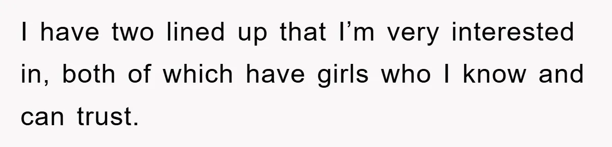 I have two lined up that I’m very interested in, both of which have girls who I know and can trust.