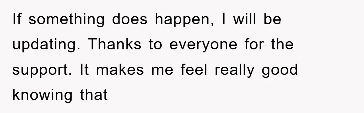 If something does happen, I will be updating. Thanks to everyone for the support. It makes me feel really good knowing that