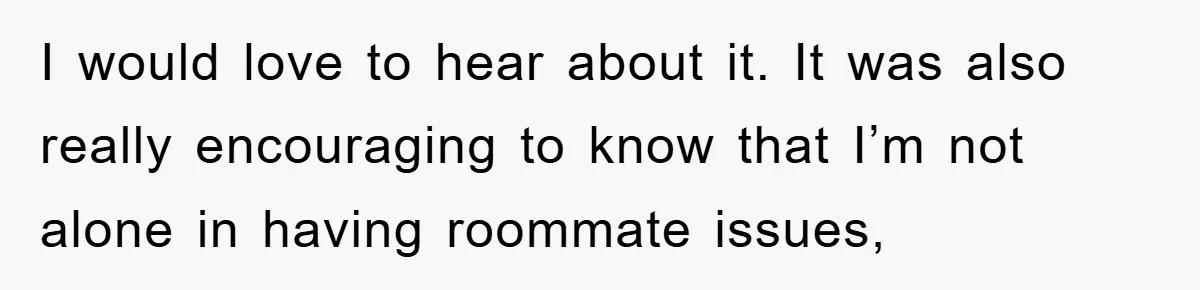 I would love to hear about it. It was also really encouraging to know that I’m not alone in having roommate issues,