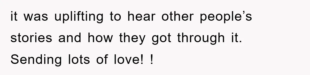 it was uplifting to hear other people’s stories and how they got through it. Sending lots of love! !