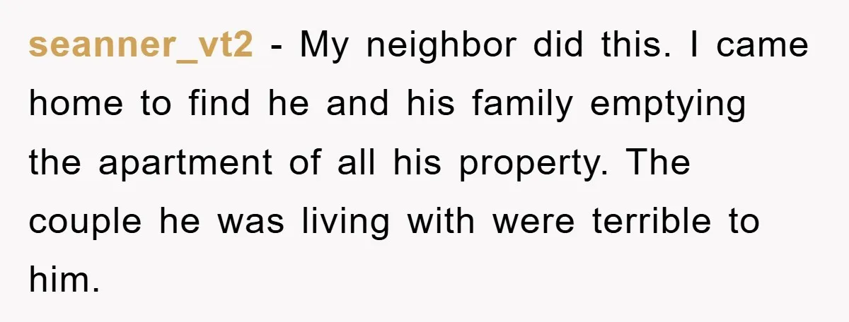 seanner_vt2 − My neighbor did this. I came home to find he and his family emptying the apartment of all his property. The couple he was living with were terrible...